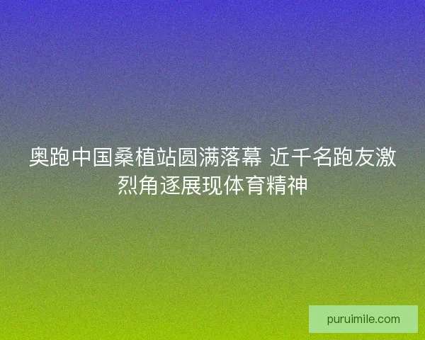 奥跑中国桑植站圆满落幕 近千名跑友激烈角逐展现体育精神