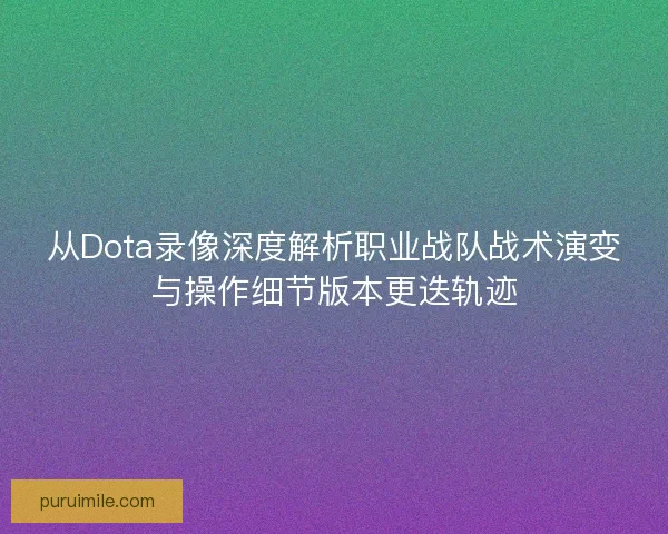 从Dota录像深度解析职业战队战术演变与操作细节版本更迭轨迹