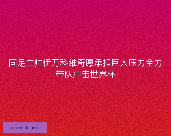 国足主帅伊万科维奇愿承担巨大压力全力带队冲击世界杯