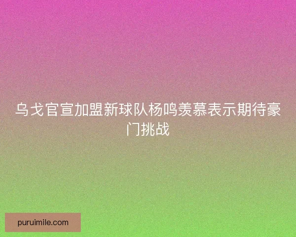 乌戈官宣加盟新球队杨鸣羡慕表示期待豪门挑战
