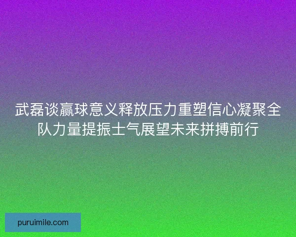 武磊谈赢球意义释放压力重塑信心凝聚全队力量提振士气展望未来拼搏前行