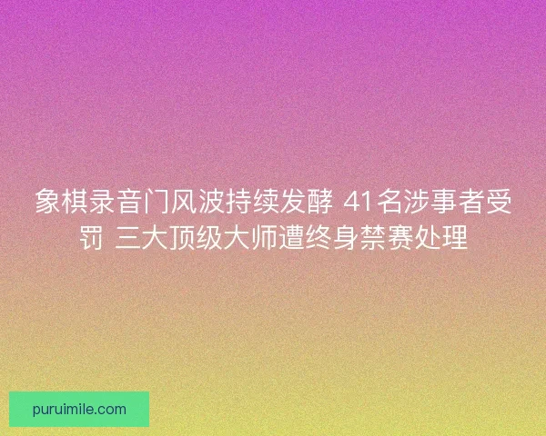 象棋录音门风波持续发酵 41名涉事者受罚 三大顶级大师遭终身禁赛处理