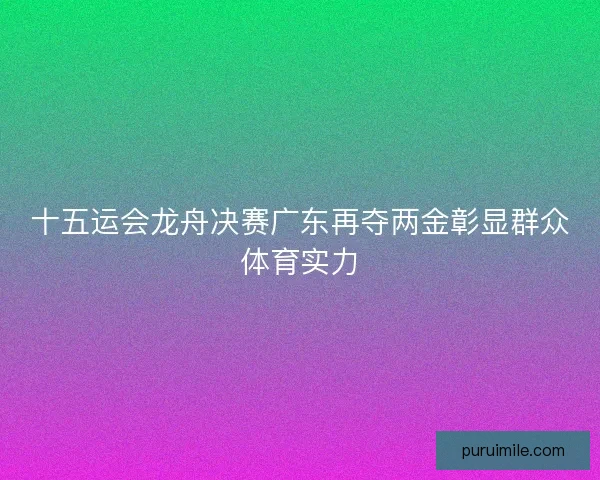 十五运会龙舟决赛广东再夺两金彰显群众体育实力