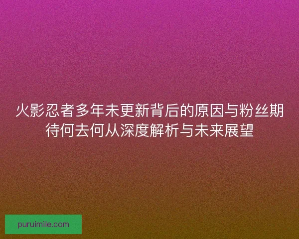 火影忍者多年未更新背后的原因与粉丝期待何去何从深度解析与未来展望